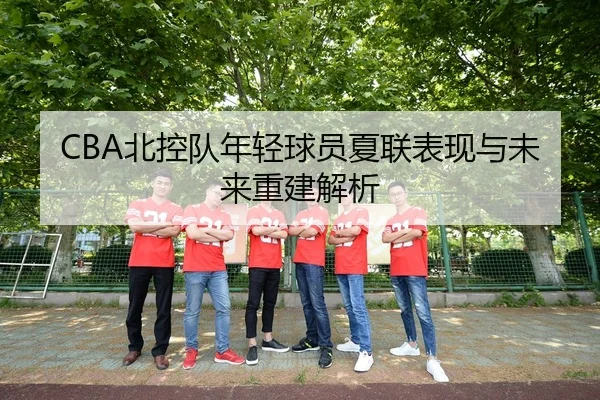CBA北控队年轻球员夏联表现与未来重建解析